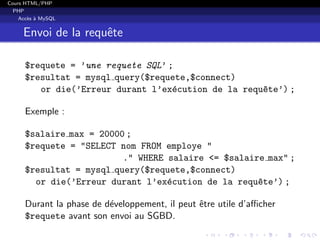 Cours HTML/PHP
PHP
Acc`es `a MySQL
Envoi de la requˆete
$requete = ’une requete SQL’ ;
$resultat = mysql query($requete,$connect)
or die(’Erreur durant l’ex´ecution de la requ^ete’) ;
Exemple :
$salaire max = 20000 ;
$requete = "SELECT nom FROM employe "
." WHERE salaire <= $salaire max" ;
$resultat = mysql query($requete,$connect)
or die(’Erreur durant l’ex´ecution de la requ^ete’) ;
Durant la phase de d´eveloppement, il peut ˆetre utile d’aﬃcher
$requete avant son envoi au SGBD.
 