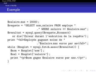 Cours HTML/PHP
PHP
Acc`es `a MySQL
Exemple
$salaire max = 20000 ;
$requete = "SELECT nom,salaire FROM employe "
." WHERE salaire <= $salaire max" ;
$resultat = mysql query($requete,$connect)
or die(’Erreur durant l’ex´ecution de la requ^ete’) ;
print "<h3>Employ´es gagnant moins de "
."$salaire max euros par an</h3>" ;
while ($nuplet = mysql fetch assoc($resultat)) {
$nom = $nuplet[’nom’] ;
$sal = $nuplet[’salaire’] ;
print "<p>$nom gagne $salaire euros par ans.</p>" ;
}
 