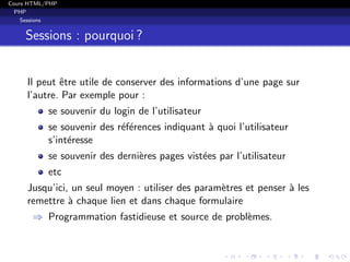 Cours HTML/PHP
PHP
Sessions
Sessions : pourquoi ?
Il peut ˆetre utile de conserver des informations d’une page sur
l’autre. Par exemple pour :
se souvenir du login de l’utilisateur
se souvenir des r´ef´erences indiquant `a quoi l’utilisateur
s’int´eresse
se souvenir des derni`eres pages vist´ees par l’utilisateur
etc
Jusqu’ici, un seul moyen : utiliser des param`etres et penser `a les
remettre `a chaque lien et dans chaque formulaire
⇒ Programmation fastidieuse et source de probl`emes.
 