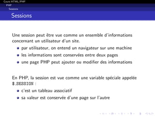 Cours HTML/PHP
PHP
Sessions
Sessions
Une session peut ˆetre vue comme un ensemble d’informations
concernant un utilisateur d’un site.
par utilisateur, on entend un navigateur sur une machine
les informations sont conserv´ees entre deux pages
une page PHP peut ajouter ou modiﬁer des informations
En PHP, la session est vue comme une variable sp´eciale appel´ee
$ SESSION :
c’est un tableau associatif
sa valeur est conserv´ee d’une page sur l’autre
 