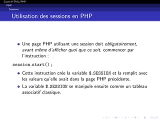 Cours HTML/PHP
PHP
Sessions
Utilisation des sessions en PHP
Une page PHP utilisant une session doit obligatoirement,
avant mˆeme d’aﬃcher quoi que ce soit, commencer par
l’instruction :
session start() ;
Cette instruction cr´ee la variable $ SESSION et la remplit avec
les valeurs qu’elle avait dans la page PHP pr´ec´edente.
La variable $ SESSION se manipule ensuite comme un tableau
associatif classique.
 