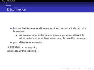 Cours HTML/PHP
PHP
Sessions
D´econnexion
Lorque l’utilisateur se d´econnecte, il est important de d´etruire
la session
par exemple pour ´eviter qu’une seconde personne utilisant le
mˆeme ordinateur ne se fasse passer pour la premi`ere personne
pour d´etruire une session :
$ SESSION = array() ;
session write close() ;
 