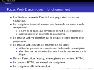 Cours HTML/PHP
Pages Web
Pages Web Dynamiques : fonctionnement
L’utilisateur demande l’acc`es `a une page Web depuis son
navigateur.
Le navigateur transmet envoie une demande au serveur web
comprenant :
le nom de la page, qui correspond en fait `a un programme ;
´eventuellement un ensemble de param`etres.
Le serveur web va chercher sur le disque le code source d’un
programme.
Le serveur web ex´ecute ce programme qui peut :
utiliser les param`etres transmis avec la demande du navigateur ;
aller chercher des donn´ees dans une base de donn´ees ou sur le
disque.
Durant l’ex´ecution, le programme g´en`ere un contenu HTML.
Le contenu HTML est envoy´e au navigateur.
Le navigateur aﬃche le r´esultat.
 