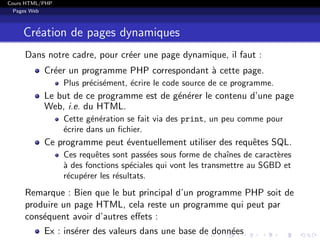 Cours HTML/PHP
Pages Web
Cr´eation de pages dynamiques
Dans notre cadre, pour cr´eer une page dynamique, il faut :
Cr´eer un programme PHP correspondant `a cette page.
Plus pr´ecis´ement, ´ecrire le code source de ce programme.
Le but de ce programme est de g´en´erer le contenu d’une page
Web, i.e. du HTML.
Cette g´en´eration se fait via des print, un peu comme pour
´ecrire dans un ﬁchier.
Ce programme peut ´eventuellement utiliser des requˆetes SQL.
Ces requˆetes sont pass´ees sous forme de chaˆınes de caract`eres
`a des fonctions sp´eciales qui vont les transmettre au SGBD et
r´ecup´erer les r´esultats.
Remarque : Bien que le but principal d’un programme PHP soit de
produire un page HTML, cela reste un programme qui peut par
cons´equent avoir d’autres eﬀets :
Ex : ins´erer des valeurs dans une base de donn´ees
 
