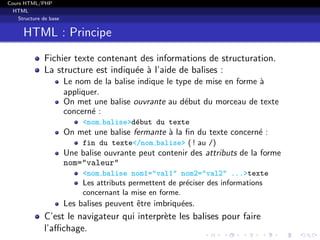 Cours HTML/PHP
HTML
Structure de base
HTML : Principe
Fichier texte contenant des informations de structuration.
La structure est indiqu´ee `a l’aide de balises :
Le nom de la balise indique le type de mise en forme `a
appliquer.
On met une balise ouvrante au d´ebut du morceau de texte
concern´e :
<nom balise>d´ebut du texte
On met une balise fermante `a la ﬁn du texte concern´e :
fin du texte</nom balise> ( ! au /)
Une balise ouvrante peut contenir des attributs de la forme
nom="valeur"
<nom balise nom1="val1" nom2="val2" ...>texte
Les attributs permettent de pr´eciser des informations
concernant la mise en forme.
Les balises peuvent ˆetre imbriqu´ees.
C’est le navigateur qui interpr`ete les balises pour faire
l’aﬃchage.
 