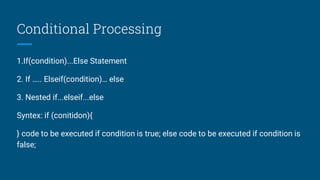 Conditional Processing
1.If(condition)...Else Statement
2. If ….. Elseif(condition)… else
3. Nested if...elseif...else
Syntex: if (conitidon){
} code to be executed if condition is true; else code to be executed if condition is
false;
 
