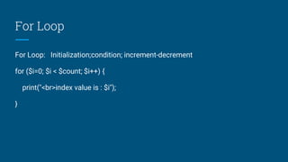 For Loop
For Loop: Initialization;condition; increment-decrement
for ($i=0; $i < $count; $i++) {
print("<br>index value is : $i");
}
 