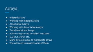 Arrays
● Indexed Arrays
● Working with Indexed Arrays
● Associative Arrays
● Working with Associative Arrays
● Two-dimensional Arrays
● Built-in arrays used to collect web data
● $_GET, $_POST etc.
● Many different ways to manipulate arrays
● You will need to master some of them
 