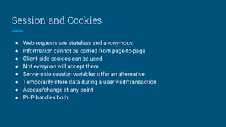 Session and Cookies
● Web requests are stateless and anonymous
● Information cannot be carried from page-to-page
● Client-side cookies can be used
● Not everyone will accept them
● Server-side session variables offer an alternative
● Temporarily store data during a user visit/transaction
● Access/change at any point
● PHP handles both
 