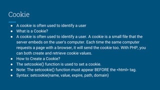 Cookie
● A cookie is often used to identify a user
● What is a Cookie?
● A cookie is often used to identify a user. A cookie is a small file that the
server embeds on the user's computer. Each time the same computer
requests a page with a browser, it will send the cookie too. With PHP, you
can both create and retrieve cookie values.
● How to Create a Cookie?
● The setcookie() function is used to set a cookie.
● Note: The setcookie() function must appear BEFORE the <html> tag.
● Syntax: setcookie(name, value, expire, path, domain)
 