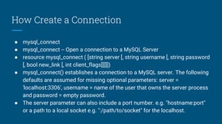 How Create a Connection
● mysql_connect
● mysql_connect -- Open a connection to a MySQL Server
● resource mysql_connect ( [string server [, string username [, string password
[, bool new_link [, int client_flags]]]]])
● mysql_connect() establishes a connection to a MySQL server. The following
defaults are assumed for missing optional parameters: server =
'localhost:3306', username = name of the user that owns the server process
and password = empty password.
● The server parameter can also include a port number. e.g. "hostname:port"
or a path to a local socket e.g. ":/path/to/socket" for the localhost.
 