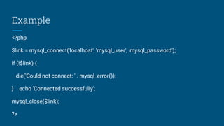 Example
<?php
$link = mysql_connect('localhost', 'mysql_user', 'mysql_password');
if (!$link) {
die('Could not connect: ' . mysql_error());
} echo 'Connected successfully';
mysql_close($link);
?>
 