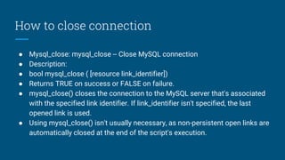 How to close connection
● Mysql_close: mysql_close -- Close MySQL connection
● Description:
● bool mysql_close ( [resource link_identifier])
● Returns TRUE on success or FALSE on failure.
● mysql_close() closes the connection to the MySQL server that's associated
with the specified link identifier. If link_identifier isn't specified, the last
opened link is used.
● Using mysql_close() isn't usually necessary, as non-persistent open links are
automatically closed at the end of the script's execution.
 