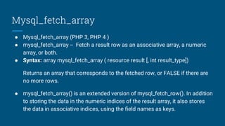 Mysql_fetch_array
● Mysql_fetch_array (PHP 3, PHP 4 )
● mysql_fetch_array -- Fetch a result row as an associative array, a numeric
array, or both.
● Syntax: array mysql_fetch_array ( resource result [, int result_type])
Returns an array that corresponds to the fetched row, or FALSE if there are
no more rows.
● mysql_fetch_array() is an extended version of mysql_fetch_row(). In addition
to storing the data in the numeric indices of the result array, it also stores
the data in associative indices, using the field names as keys.
 