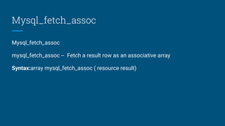 Mysql_fetch_assoc
Mysql_fetch_assoc
mysql_fetch_assoc -- Fetch a result row as an associative array
Syntax:array mysql_fetch_assoc ( resource result)
 