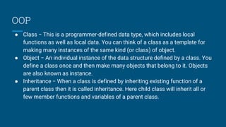 OOP
● Class − This is a programmer-defined data type, which includes local
functions as well as local data. You can think of a class as a template for
making many instances of the same kind (or class) of object.
● Object − An individual instance of the data structure defined by a class. You
define a class once and then make many objects that belong to it. Objects
are also known as instance.
● Inheritance − When a class is defined by inheriting existing function of a
parent class then it is called inheritance. Here child class will inherit all or
few member functions and variables of a parent class.
 