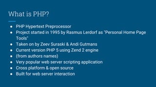 What is PHP?
● PHP Hypertext Preprocessor
● Project started in 1995 by Rasmus Lerdorf as "Personal Home Page
Tools"
● Taken on by Zeev Suraski & Andi Gutmans
● Current version PHP 5 using Zend 2 engine
● (from authors names)
● Very popular web server scripting application
● Cross platform & open source
● Built for web server interaction
 