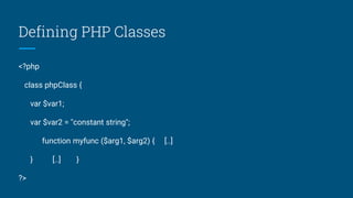 Defining PHP Classes
<?php
class phpClass {
var $var1;
var $var2 = "constant string";
function myfunc ($arg1, $arg2) { [..]
} [..] }
?>
 
