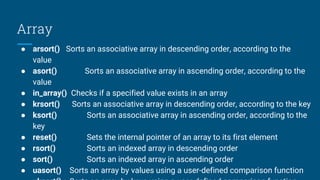 Array
● arsort() Sorts an associative array in descending order, according to the
value
● asort() Sorts an associative array in ascending order, according to the
value
● in_array() Checks if a specified value exists in an array
● krsort() Sorts an associative array in descending order, according to the key
● ksort() Sorts an associative array in ascending order, according to the
key
● reset() Sets the internal pointer of an array to its first element
● rsort() Sorts an indexed array in descending order
● sort() Sorts an indexed array in ascending order
● uasort() Sorts an array by values using a user-defined comparison function
 