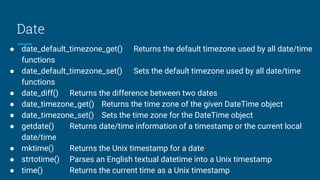 Date
● date_default_timezone_get() Returns the default timezone used by all date/time
functions
● date_default_timezone_set() Sets the default timezone used by all date/time
functions
● date_diff() Returns the difference between two dates
● date_timezone_get() Returns the time zone of the given DateTime object
● date_timezone_set() Sets the time zone for the DateTime object
● getdate() Returns date/time information of a timestamp or the current local
date/time
● mktime() Returns the Unix timestamp for a date
● strtotime() Parses an English textual datetime into a Unix timestamp
● time() Returns the current time as a Unix timestamp
 