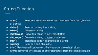 String Function
● rtrim() Removes whitespace or other characters from the right side
of a string
● strlen() Returns the length of a string
● strrev() Reverses a string
● strtolower() Converts a string to lowercase letters
● strtoupper() Converts a string to uppercase letters
● strtr() Translates certain characters in a string
● substr() Returns a part of a string
● trim() Removes whitespace or other characters from both sides
● ltrim() Removes whitespace or other characters from the left side of a str
 