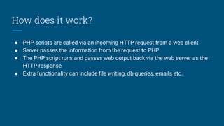 How does it work?
● PHP scripts are called via an incoming HTTP request from a web client
● Server passes the information from the request to PHP
● The PHP script runs and passes web output back via the web server as the
HTTP response
● Extra functionality can include file writing, db queries, emails etc.
 