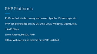 PHP Platforms
PHP can be installed on any web server: Apache, IIS, Netscape, etc…
PHP can be installed on any OS: Unix, Linux, Windows, MacOS, etc…
LAMP Stack
Linux, Apache, MySQL, PHP
30% of web servers on Internet have PHP installed
 
