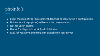 phpinfo()
● Exact makeup of PHP environment depends on local setup & configuration
● Built-in function phpinfo() will return the current set up
● Not for use in scripts
● Useful for diagnostic work & administration
● May tell you why something isn't available on your server
 