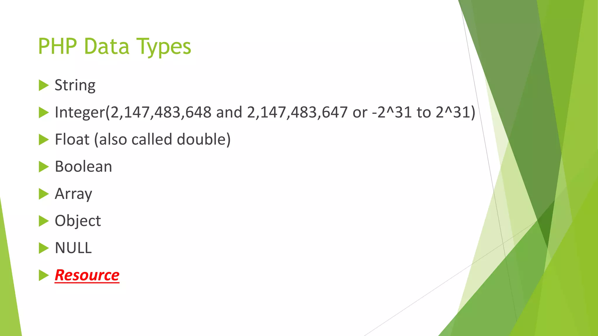 PHP Data Types
 String
 Integer(2,147,483,648 and 2,147,483,647 or -2^31 to 2^31)
 Float (also called double)
 Boolean
 Array
 Object
 NULL
 Resource
 