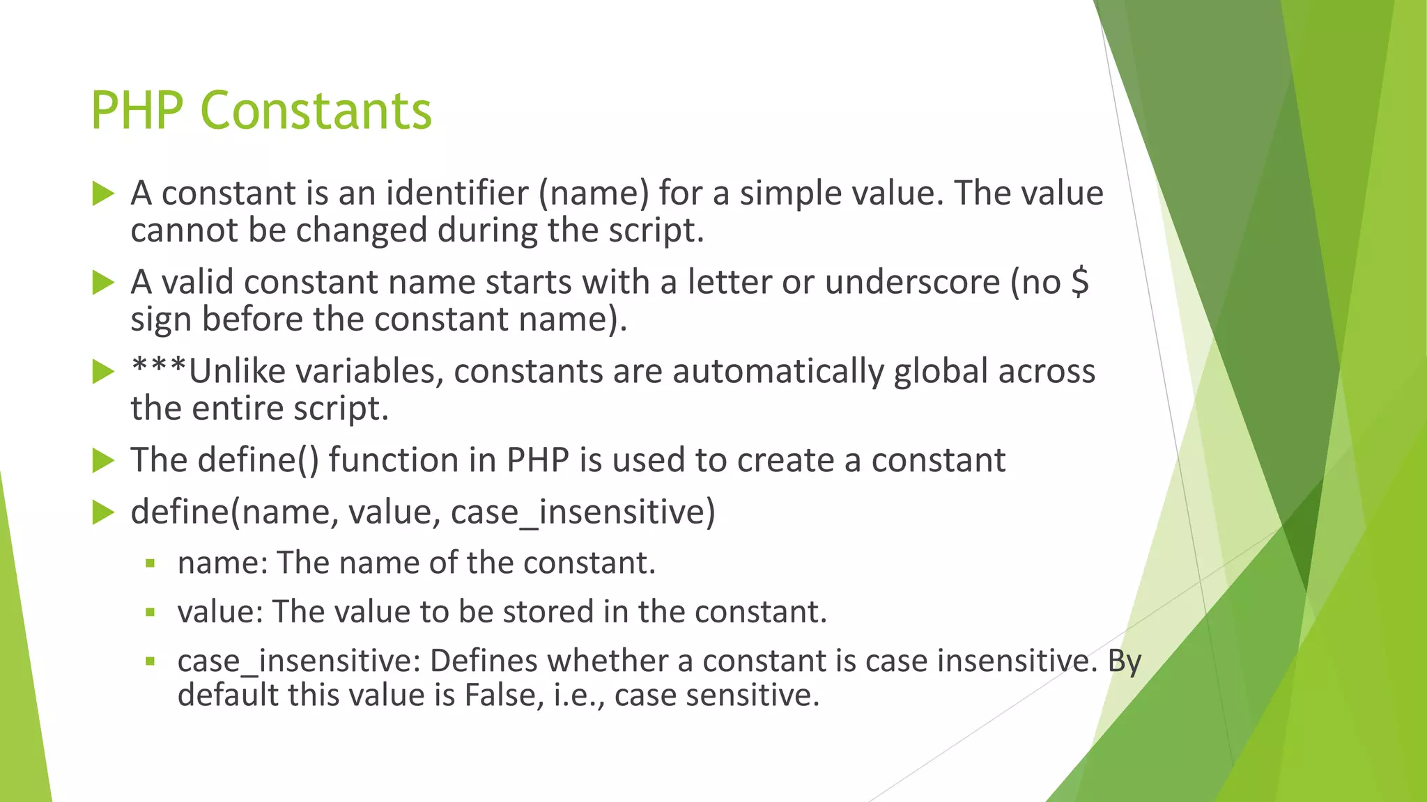 PHP Constants
 A constant is an identifier (name) for a simple value. The value
cannot be changed during the script.
 A valid constant name starts with a letter or underscore (no $
sign before the constant name).
 ***Unlike variables, constants are automatically global across
the entire script.
 The define() function in PHP is used to create a constant
 define(name, value, case_insensitive)
 name: The name of the constant.
 value: The value to be stored in the constant.
 case_insensitive: Defines whether a constant is case insensitive. By
default this value is False, i.e., case sensitive.
 