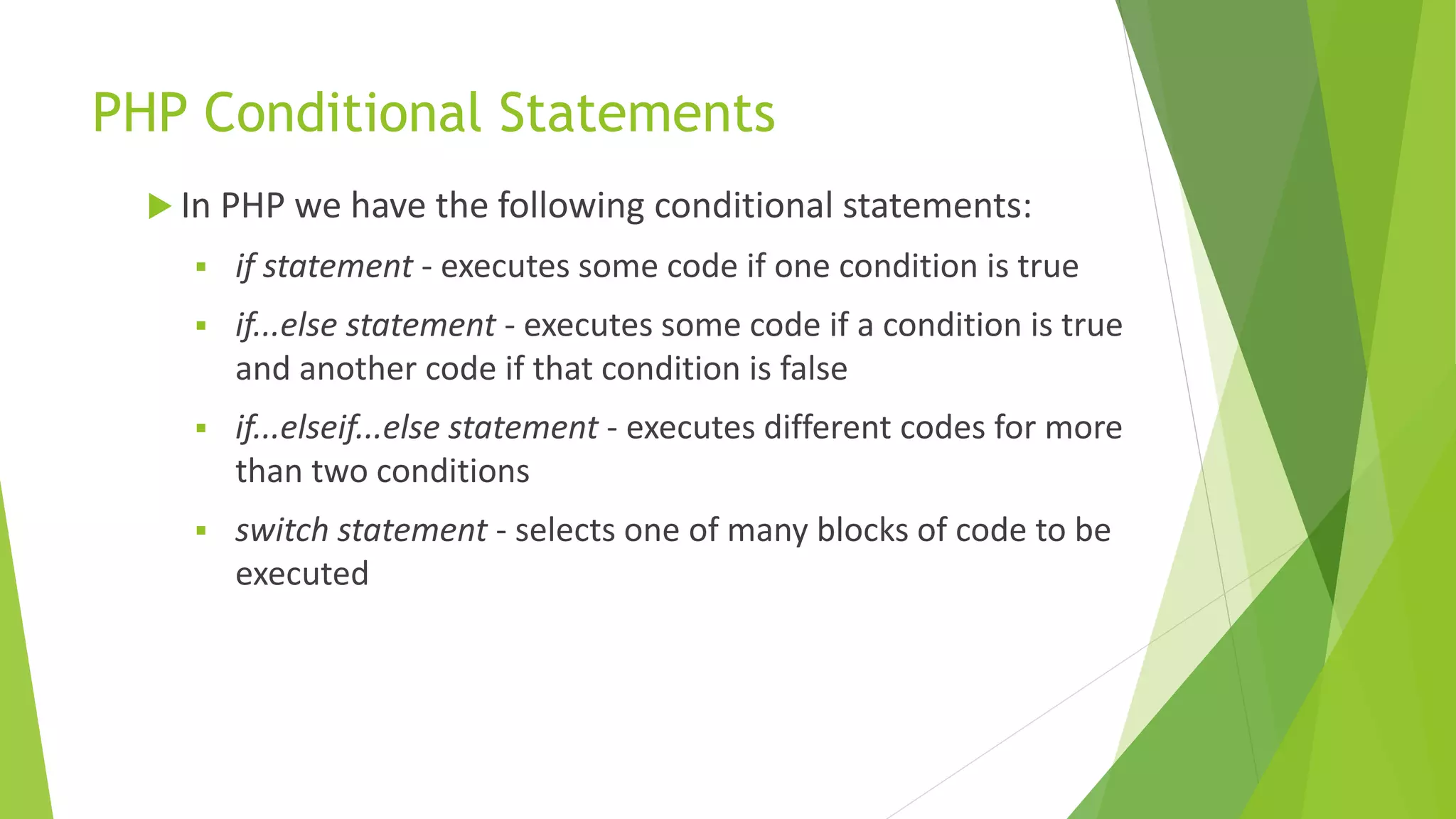 PHP Conditional Statements
 In PHP we have the following conditional statements:
 if statement - executes some code if one condition is true
 if...else statement - executes some code if a condition is true
and another code if that condition is false
 if...elseif...else statement - executes different codes for more
than two conditions
 switch statement - selects one of many blocks of code to be
executed
 