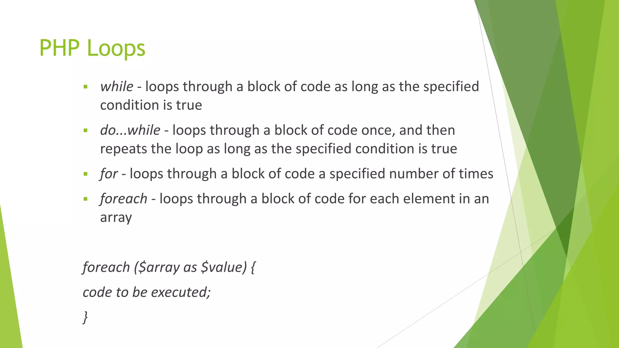 PHP Loops
 while - loops through a block of code as long as the specified
condition is true
 do...while - loops through a block of code once, and then
repeats the loop as long as the specified condition is true
 for - loops through a block of code a specified number of times
 foreach - loops through a block of code for each element in an
array
foreach ($array as $value) {
code to be executed;
}
 
