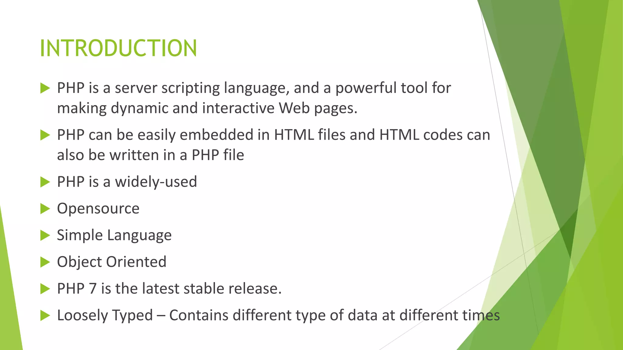 INTRODUCTION
 PHP is a server scripting language, and a powerful tool for
making dynamic and interactive Web pages.
 PHP can be easily embedded in HTML files and HTML codes can
also be written in a PHP file
 PHP is a widely-used
 Opensource
 Simple Language
 Object Oriented
 PHP 7 is the latest stable release.
 Loosely Typed – Contains different type of data at different times
 