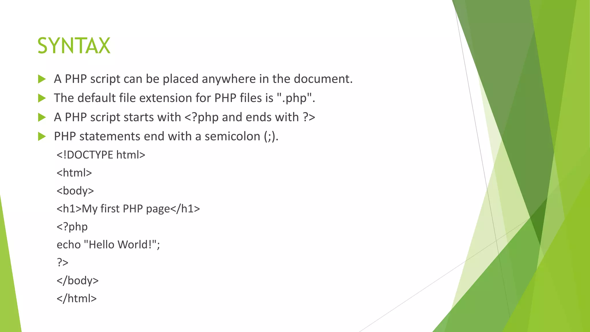 SYNTAX
 A PHP script can be placed anywhere in the document.
 The default file extension for PHP files is ".php".
 A PHP script starts with <?php and ends with ?>
 PHP statements end with a semicolon (;).
<!DOCTYPE html>
<html>
<body>
<h1>My first PHP page</h1>
<?php
echo "Hello World!";
?>
</body>
</html>
 