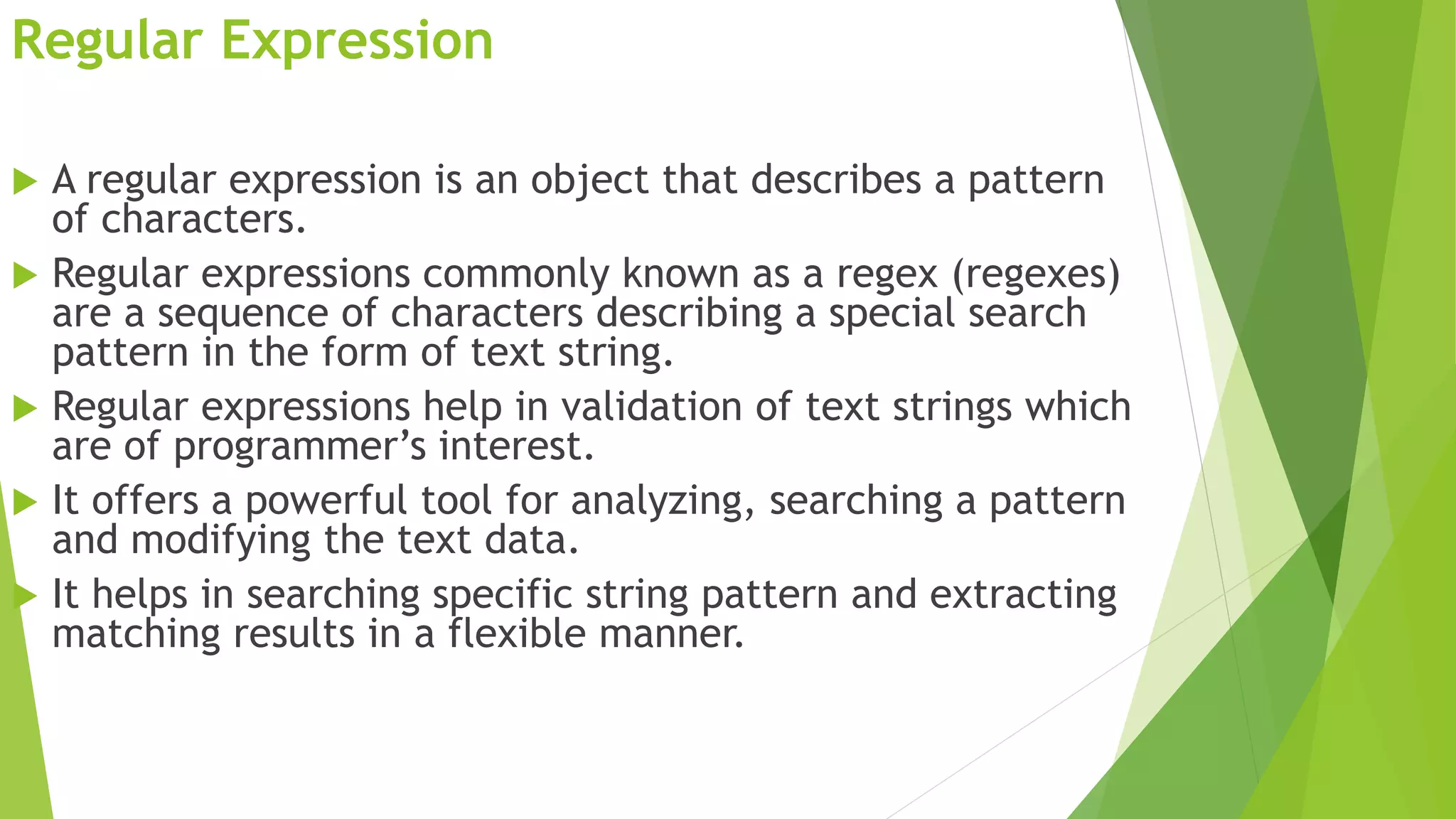 Regular Expression
 A regular expression is an object that describes a pattern
of characters.
 Regular expressions commonly known as a regex (regexes)
are a sequence of characters describing a special search
pattern in the form of text string.
 Regular expressions help in validation of text strings which
are of programmer’s interest.
 It offers a powerful tool for analyzing, searching a pattern
and modifying the text data.
 It helps in searching specific string pattern and extracting
matching results in a flexible manner.
 