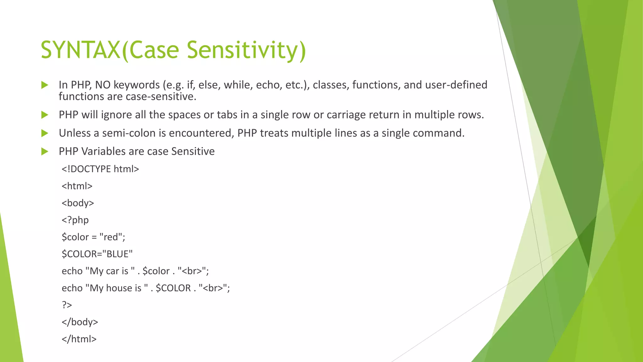 SYNTAX(Case Sensitivity)
 In PHP, NO keywords (e.g. if, else, while, echo, etc.), classes, functions, and user-defined
functions are case-sensitive.
 PHP will ignore all the spaces or tabs in a single row or carriage return in multiple rows.
 Unless a semi-colon is encountered, PHP treats multiple lines as a single command.
 PHP Variables are case Sensitive
<!DOCTYPE html>
<html>
<body>
<?php
$color = "red";
$COLOR="BLUE"
echo "My car is " . $color . "<br>";
echo "My house is " . $COLOR . "<br>";
?>
</body>
</html>
 