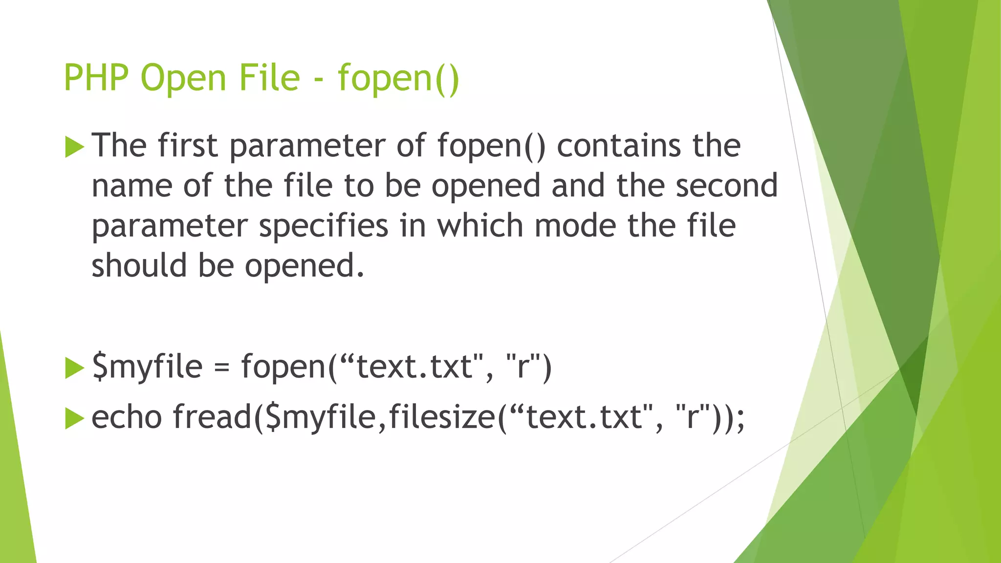 PHP Open File - fopen()
 The first parameter of fopen() contains the
name of the file to be opened and the second
parameter specifies in which mode the file
should be opened.
 $myfile = fopen(“text.txt", "r")
 echo fread($myfile,filesize(“text.txt", "r"));
 