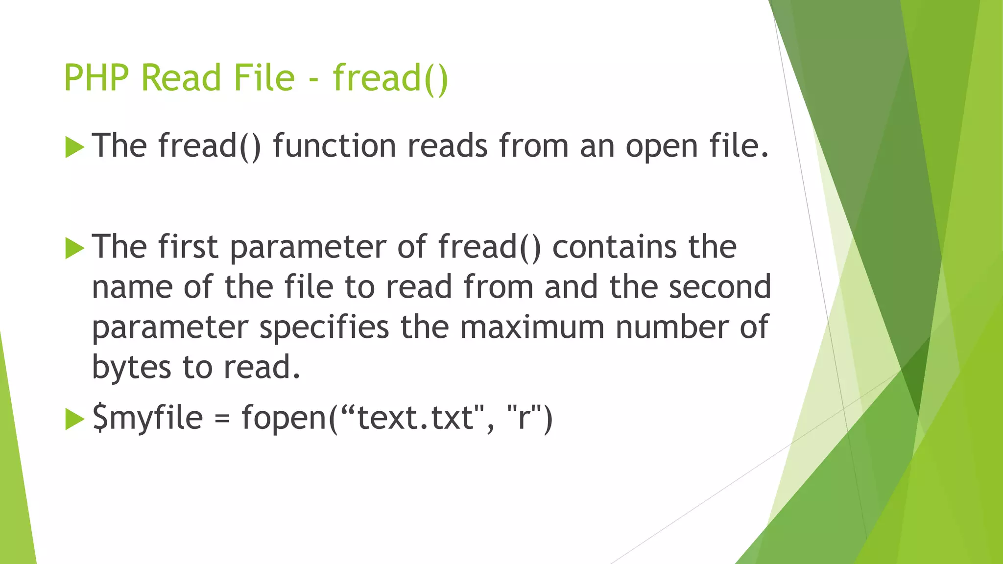 PHP Read File - fread()
 The fread() function reads from an open file.
 The first parameter of fread() contains the
name of the file to read from and the second
parameter specifies the maximum number of
bytes to read.
 $myfile = fopen(“text.txt", "r")
 