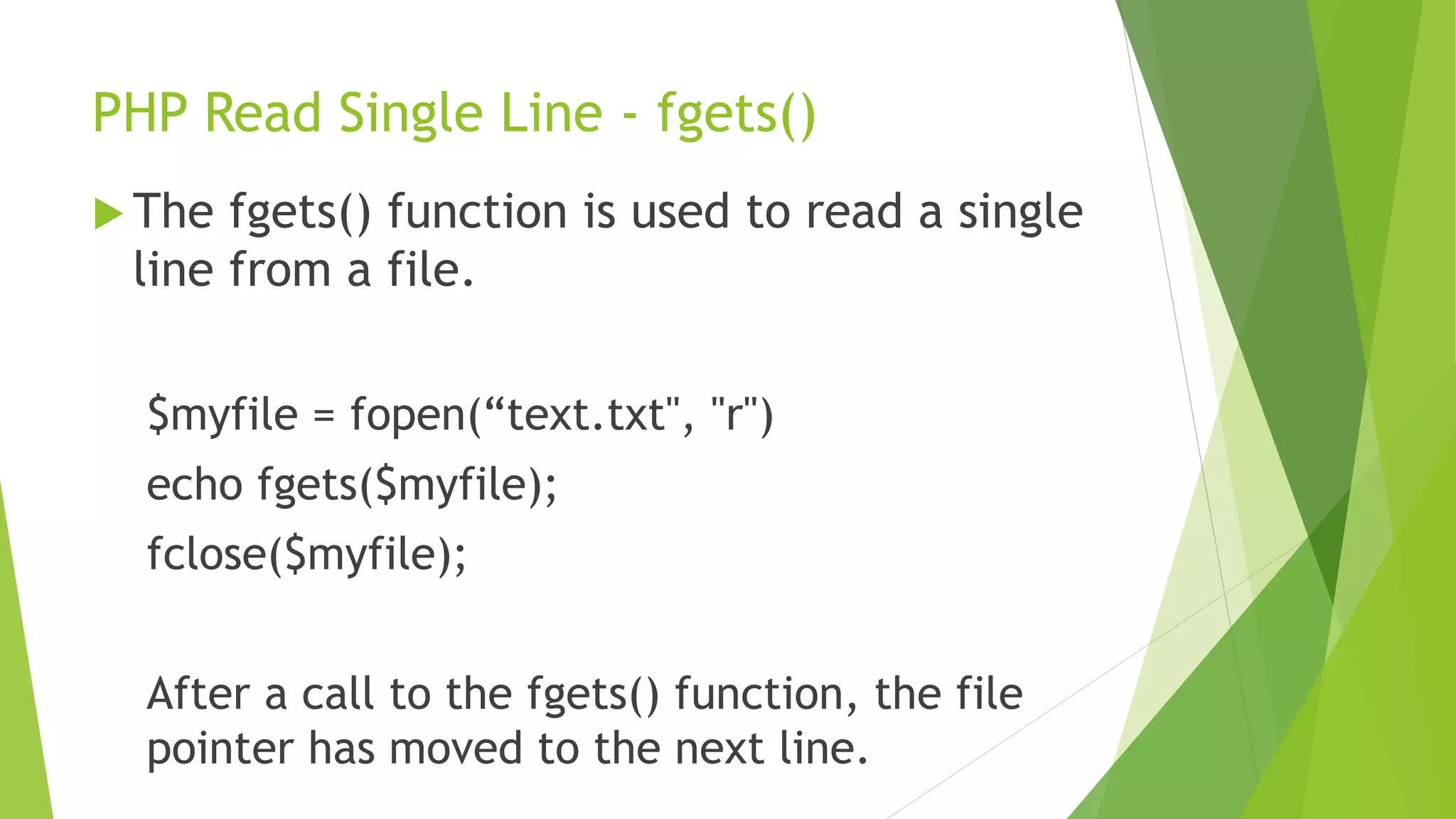 PHP Read Single Line - fgets()
 The fgets() function is used to read a single
line from a file.
$myfile = fopen(“text.txt", "r")
echo fgets($myfile);
fclose($myfile);
After a call to the fgets() function, the file
pointer has moved to the next line.
 