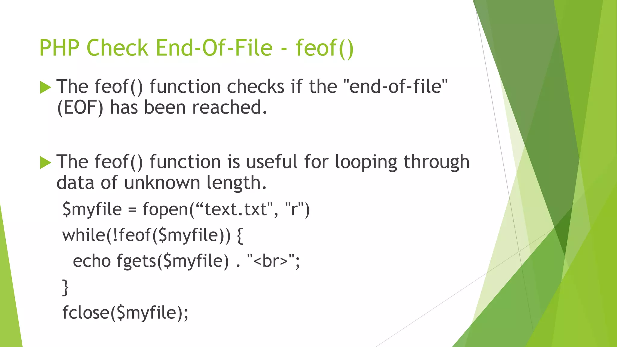 PHP Check End-Of-File - feof()
 The feof() function checks if the "end-of-file"
(EOF) has been reached.
 The feof() function is useful for looping through
data of unknown length.
$myfile = fopen(“text.txt", "r")
while(!feof($myfile)) {
echo fgets($myfile) . "<br>";
}
fclose($myfile);
 