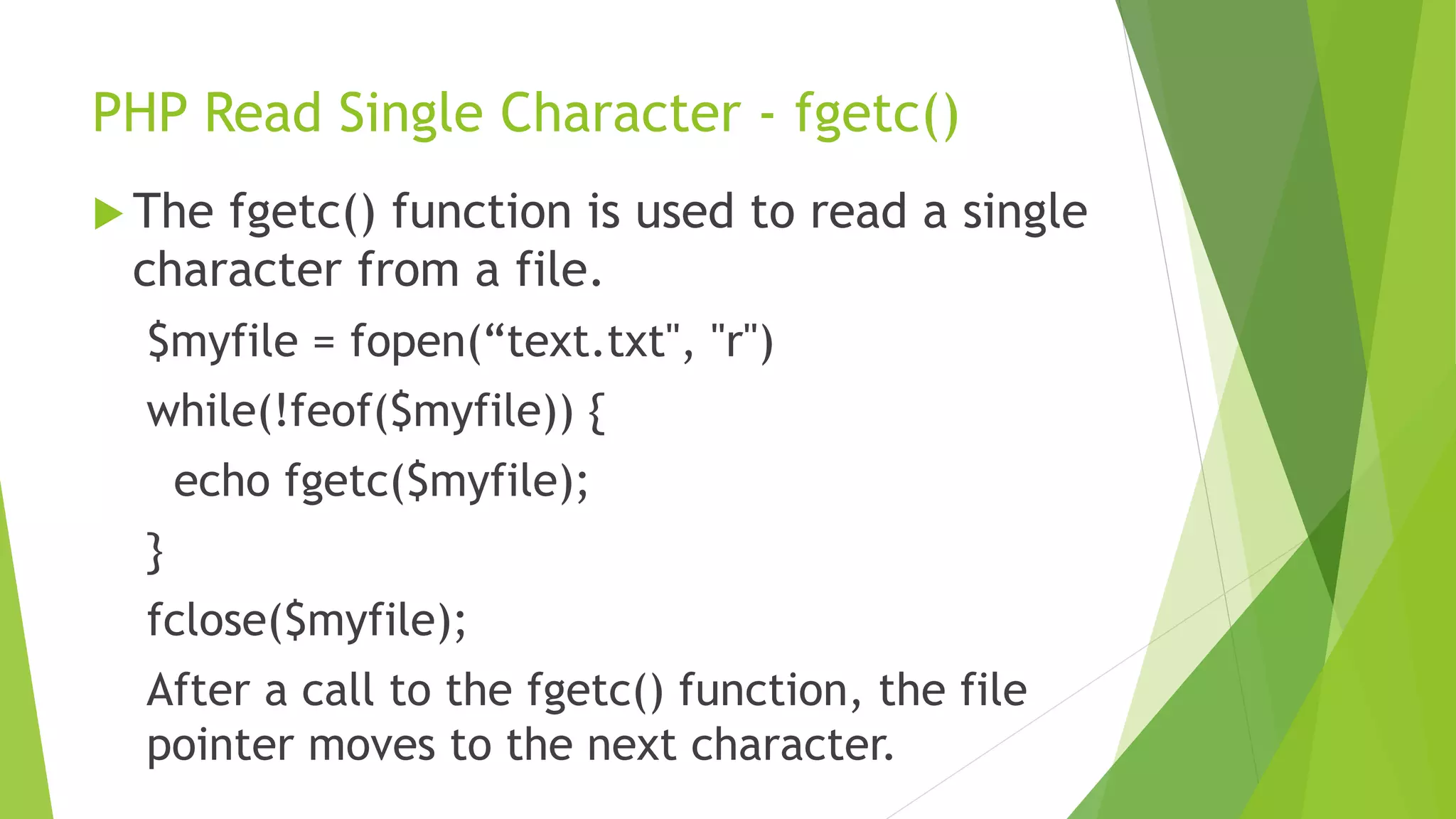 PHP Read Single Character - fgetc()
 The fgetc() function is used to read a single
character from a file.
$myfile = fopen(“text.txt", "r")
while(!feof($myfile)) {
echo fgetc($myfile);
}
fclose($myfile);
After a call to the fgetc() function, the file
pointer moves to the next character.
 