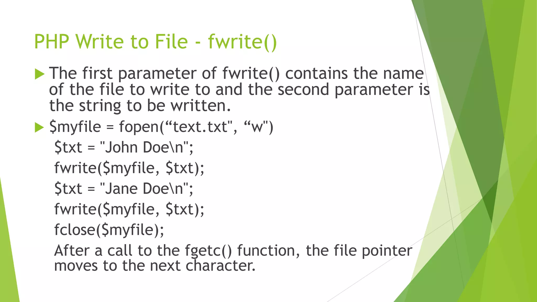 PHP Write to File - fwrite()
 The first parameter of fwrite() contains the name
of the file to write to and the second parameter is
the string to be written.
 $myfile = fopen(“text.txt", “w")
$txt = "John Doen";
fwrite($myfile, $txt);
$txt = "Jane Doen";
fwrite($myfile, $txt);
fclose($myfile);
After a call to the fgetc() function, the file pointer
moves to the next character.
 
