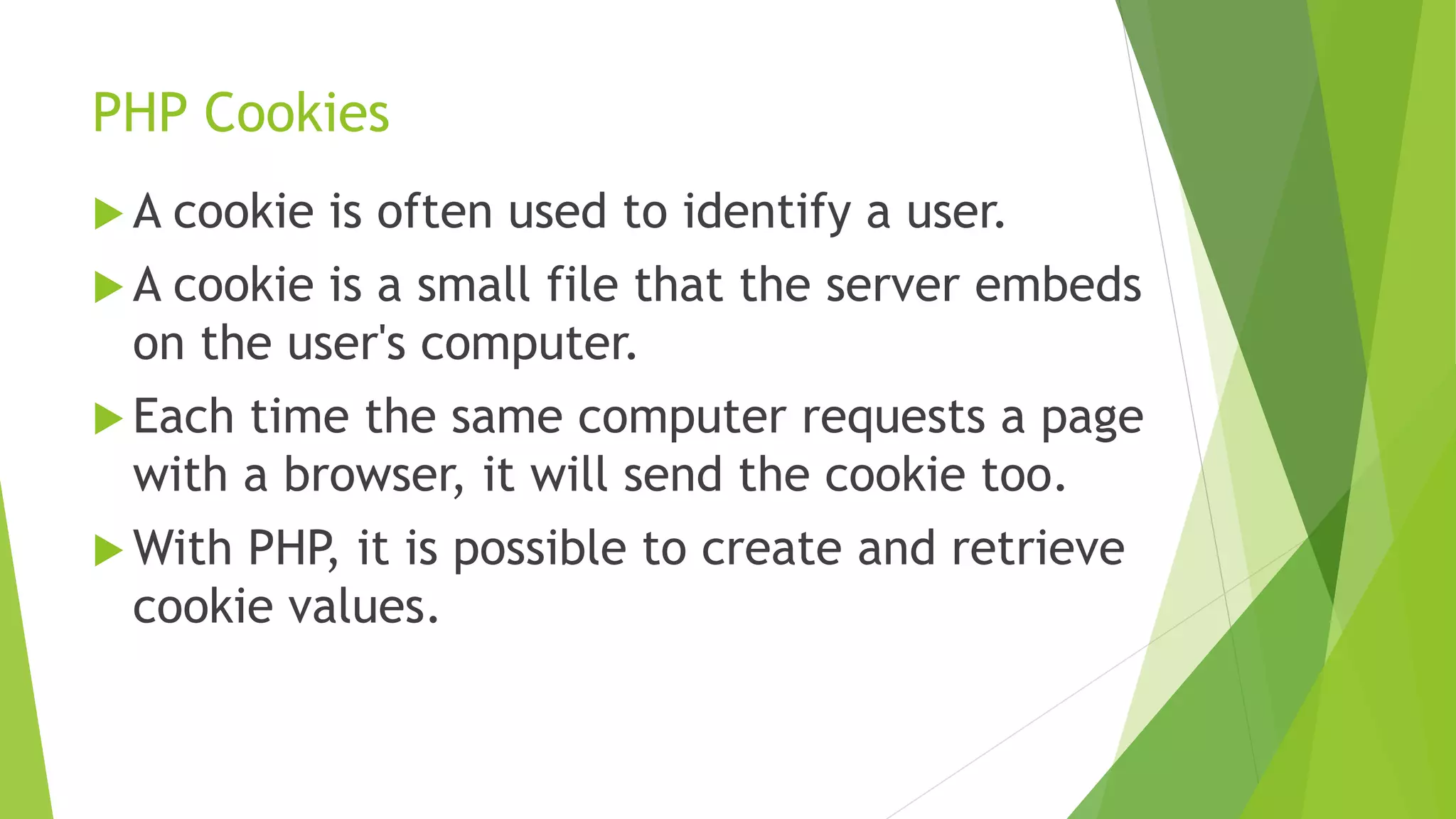 PHP Cookies
 A cookie is often used to identify a user.
 A cookie is a small file that the server embeds
on the user's computer.
 Each time the same computer requests a page
with a browser, it will send the cookie too.
 With PHP, it is possible to create and retrieve
cookie values.
 