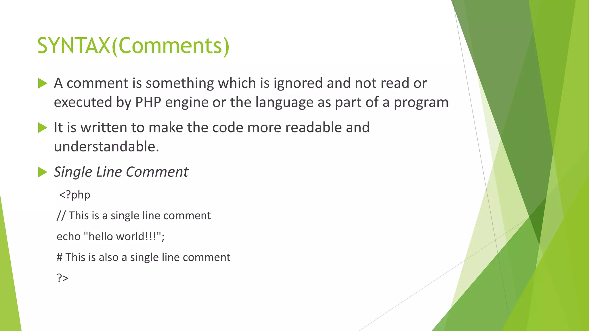 SYNTAX(Comments)
 A comment is something which is ignored and not read or
executed by PHP engine or the language as part of a program
 It is written to make the code more readable and
understandable.
 Single Line Comment
<?php
// This is a single line comment
echo "hello world!!!";
# This is also a single line comment
?>
 