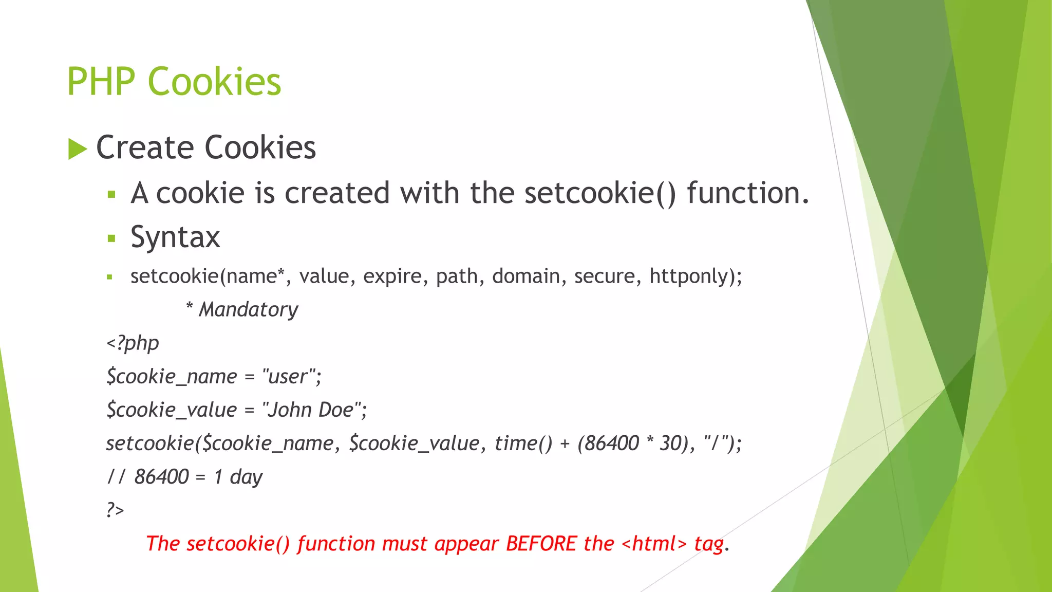 PHP Cookies
 Create Cookies
 A cookie is created with the setcookie() function.
 Syntax
 setcookie(name*, value, expire, path, domain, secure, httponly);
* Mandatory
<?php
$cookie_name = "user";
$cookie_value = "John Doe";
setcookie($cookie_name, $cookie_value, time() + (86400 * 30), "/");
// 86400 = 1 day
?>
The setcookie() function must appear BEFORE the <html> tag.
 