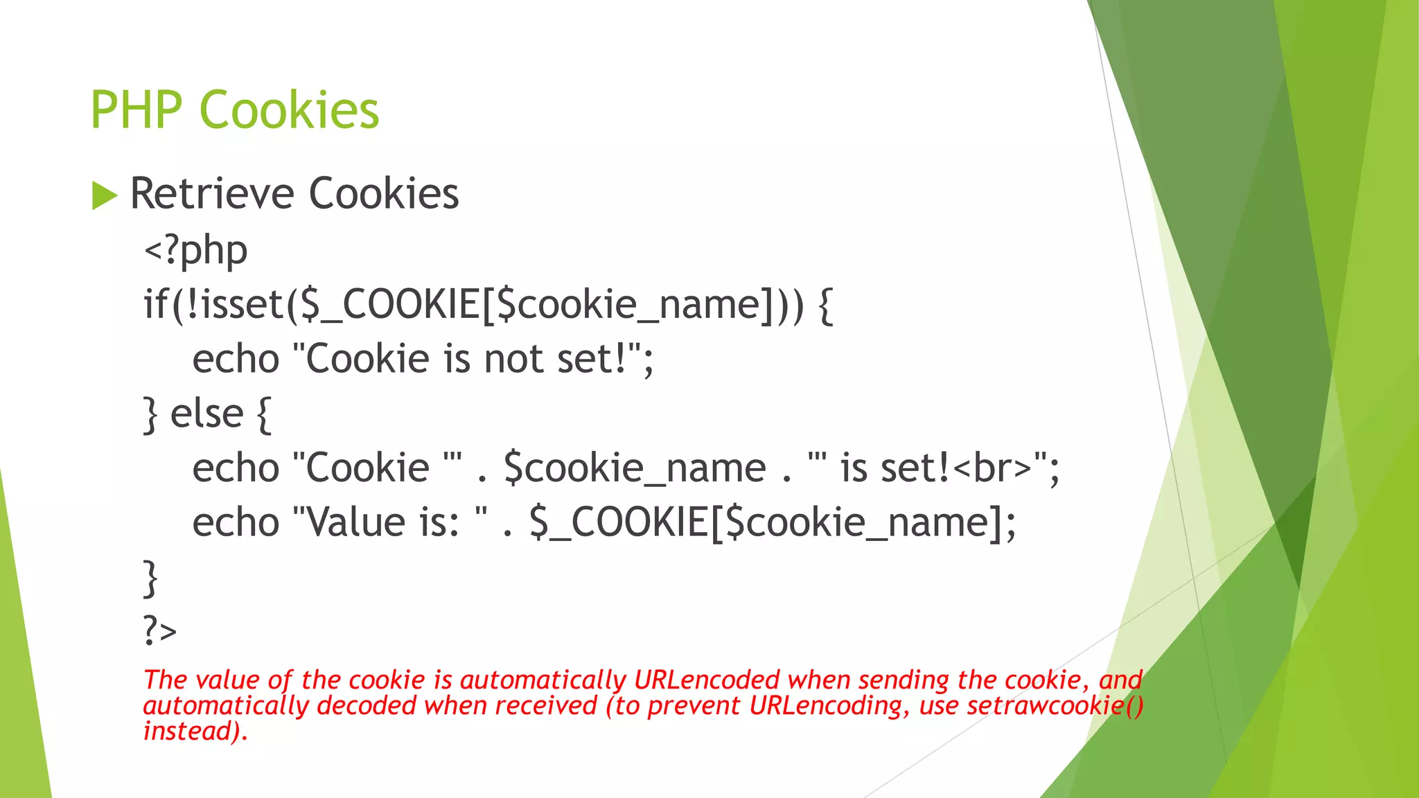 PHP Cookies
 Retrieve Cookies
<?php
if(!isset($_COOKIE[$cookie_name])) {
echo "Cookie is not set!";
} else {
echo "Cookie '" . $cookie_name . "' is set!<br>";
echo "Value is: " . $_COOKIE[$cookie_name];
}
?>
The value of the cookie is automatically URLencoded when sending the cookie, and
automatically decoded when received (to prevent URLencoding, use setrawcookie()
instead).
 