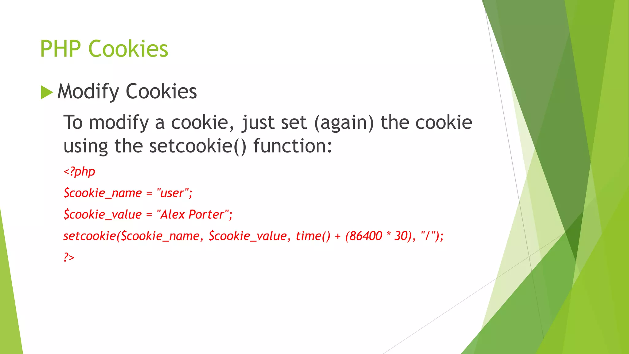 PHP Cookies
 Modify Cookies
To modify a cookie, just set (again) the cookie
using the setcookie() function:
<?php
$cookie_name = "user";
$cookie_value = "Alex Porter";
setcookie($cookie_name, $cookie_value, time() + (86400 * 30), "/");
?>
 