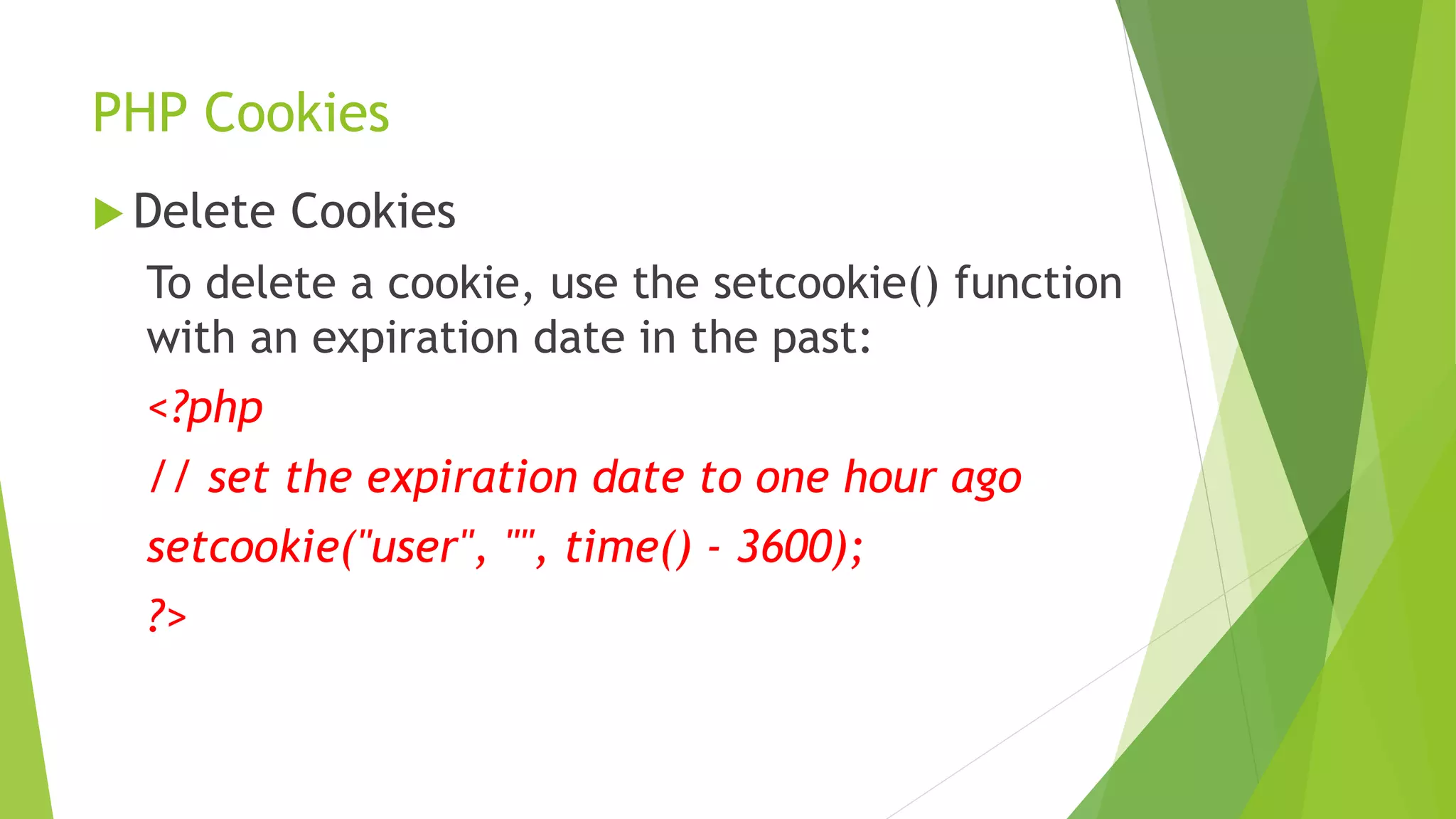 PHP Cookies
 Delete Cookies
To delete a cookie, use the setcookie() function
with an expiration date in the past:
<?php
// set the expiration date to one hour ago
setcookie("user", "", time() - 3600);
?>
 
