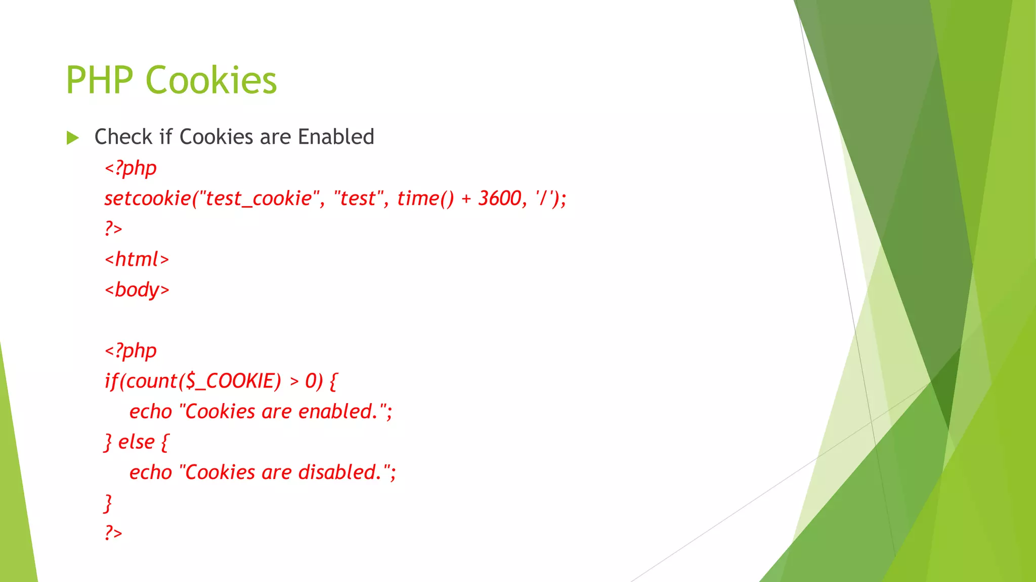 PHP Cookies
 Check if Cookies are Enabled
<?php
setcookie("test_cookie", "test", time() + 3600, '/');
?>
<html>
<body>
<?php
if(count($_COOKIE) > 0) {
echo "Cookies are enabled.";
} else {
echo "Cookies are disabled.";
}
?>
 