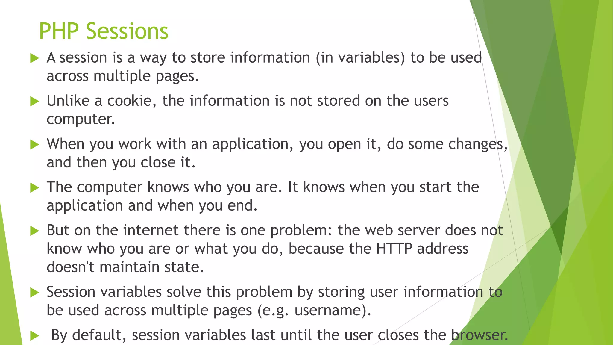 PHP Sessions
 A session is a way to store information (in variables) to be used
across multiple pages.
 Unlike a cookie, the information is not stored on the users
computer.
 When you work with an application, you open it, do some changes,
and then you close it.
 The computer knows who you are. It knows when you start the
application and when you end.
 But on the internet there is one problem: the web server does not
know who you are or what you do, because the HTTP address
doesn't maintain state.
 Session variables solve this problem by storing user information to
be used across multiple pages (e.g. username).
 By default, session variables last until the user closes the browser.
 